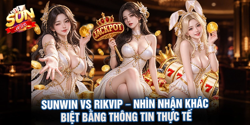 Sunwin vs Rikvip – nhìn nhận khác biệt bằng thông tin thực tế